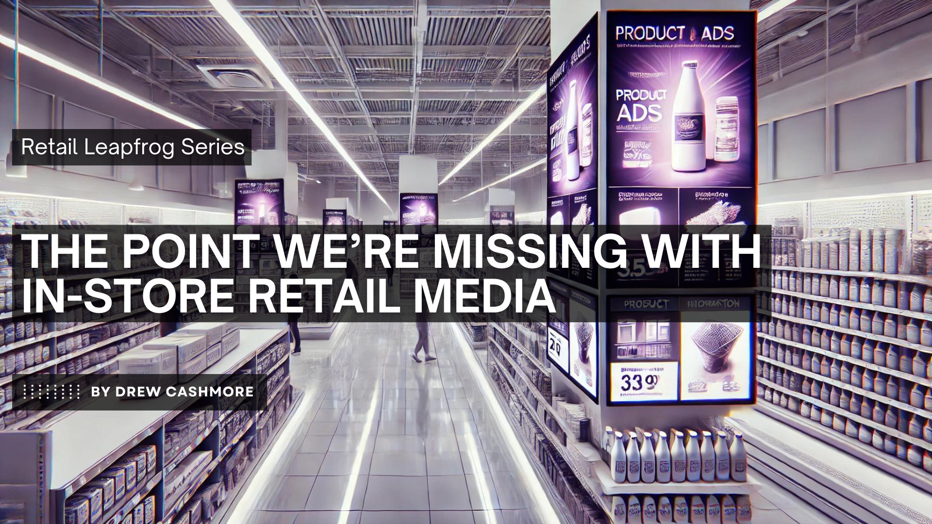 Retail Leapfrog Series — The Point We're Missing with In-Store Retail Media, by Drew Cashmore. A modern store aisle lined with large digital product-ad screens above the shelves.