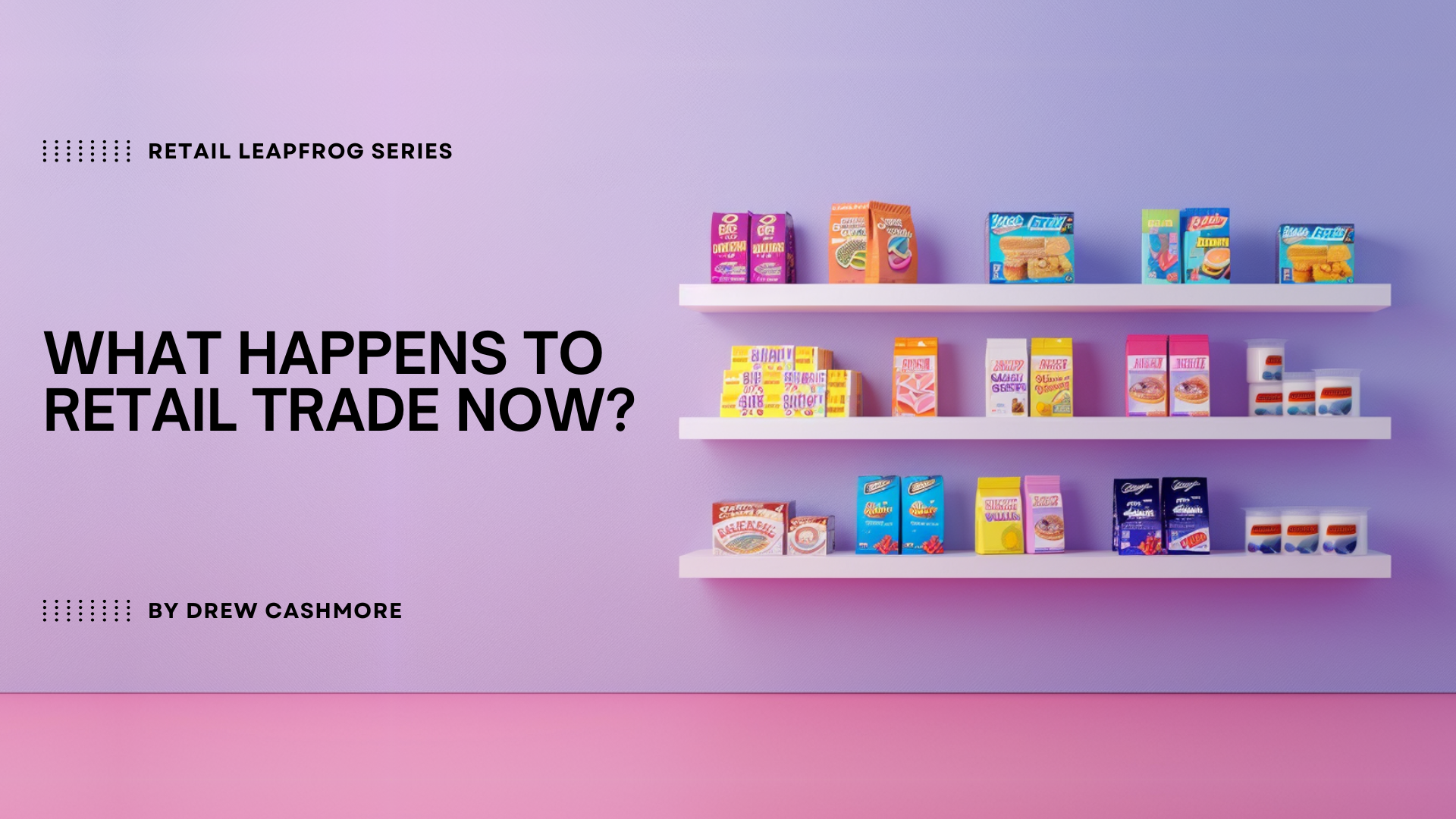Retail Leapfrog Series — What Happens to Retail Trade Now?, by Drew Cashmore. Three white retail shelves of colorful branded grocery boxes against a lilac-to-pink wall.